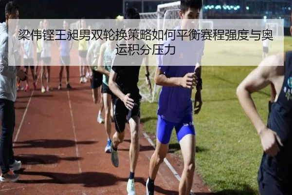 梁伟铿王昶男双轮换策略如何平衡赛程强度与奥运积分压力